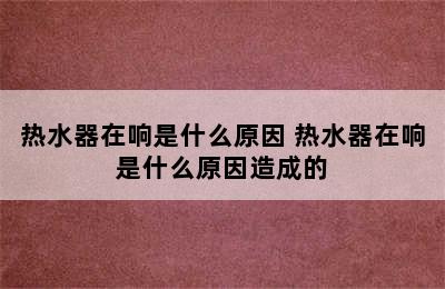 热水器在响是什么原因 热水器在响是什么原因造成的